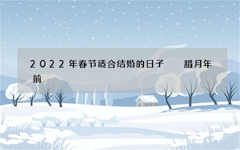 2022年春节适合结婚的日子  腊月年前
